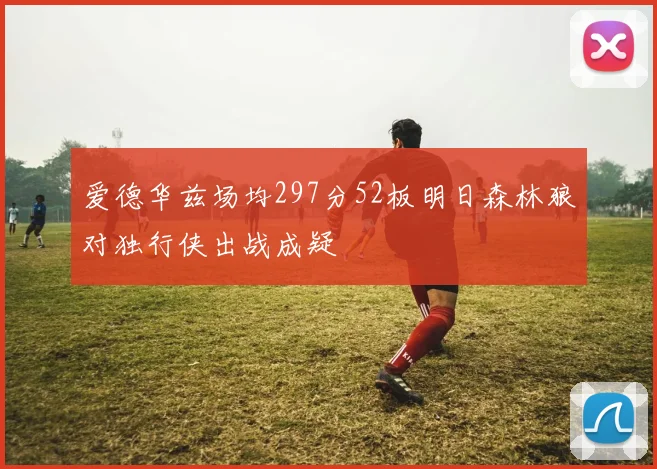 爱德华兹场均297分52板明日森林狼对独行侠出战成疑