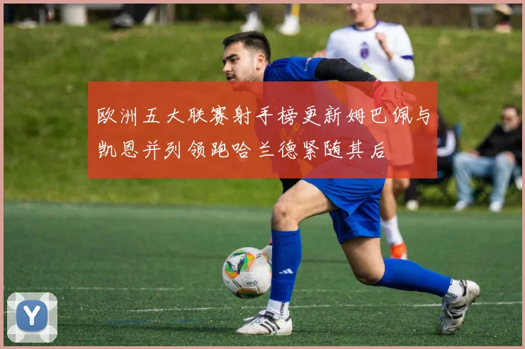 欧洲五大联赛射手榜更新姆巴佩与凯恩并列领跑哈兰德紧随其后