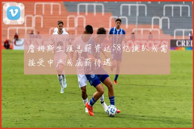 詹姆斯生涯总薪资达58亿换队或需接受中产或底薪待遇
