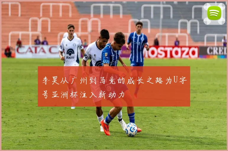 李昊从广州到马竞的成长之路为U字号亚洲杯注入新动力