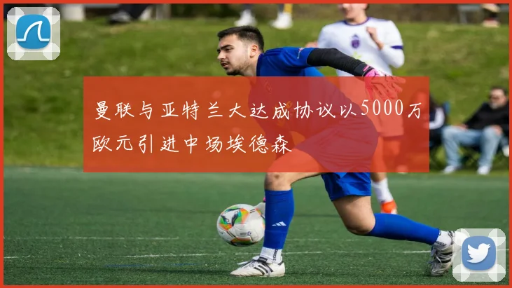 曼联与亚特兰大达成协议以5000万欧元引进中场埃德森