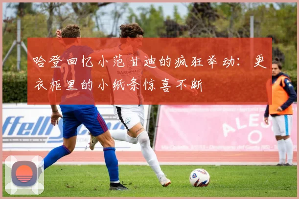哈登回忆小范甘迪的疯狂举动：更衣柜里的小纸条惊喜不断