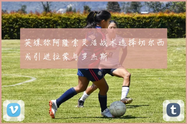 英媒称阿隆索灵活战术选择切尔西或引进拉蒙与罗杰斯