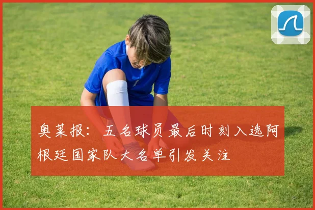 奥莱报：五名球员最后时刻入选阿根廷国家队大名单引发关注
