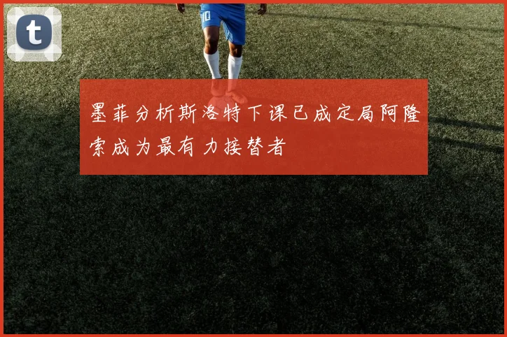 墨菲分析斯洛特下课已成定局阿隆索成为最有力接替者