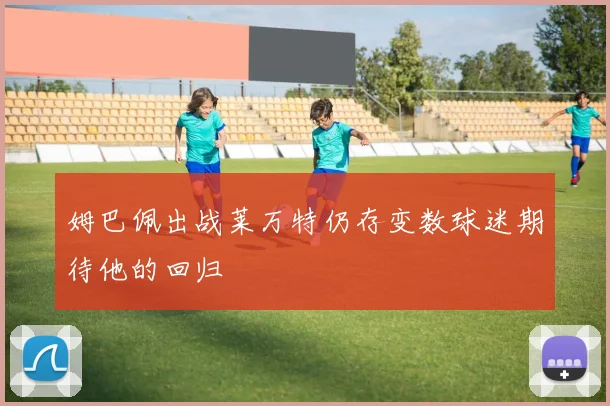 姆巴佩出战莱万特仍存变数球迷期待他的回归