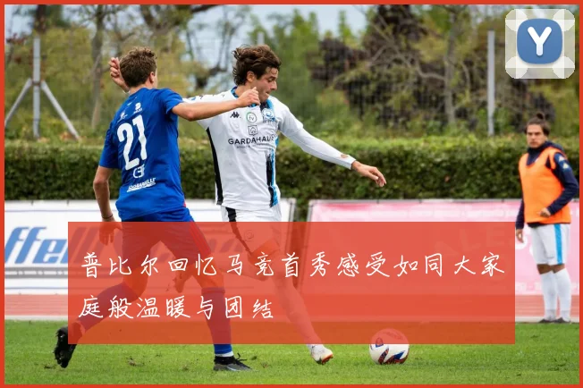 普比尔回忆马竞首秀感受如同大家庭般温暖与团结