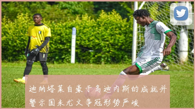 迪纳塔莱自豪于乌迪内斯的成就并警示国米尤文争冠形势严峻