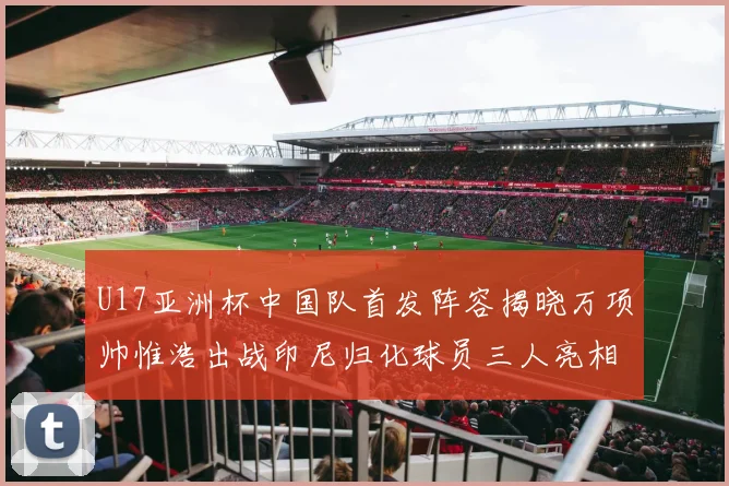 U17亚洲杯中国队首发阵容揭晓万项帅惟浩出战印尼归化球员三人亮相