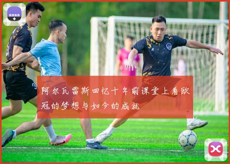 阿尔瓦雷斯回忆十年前课堂上看欧冠的梦想与如今的成就