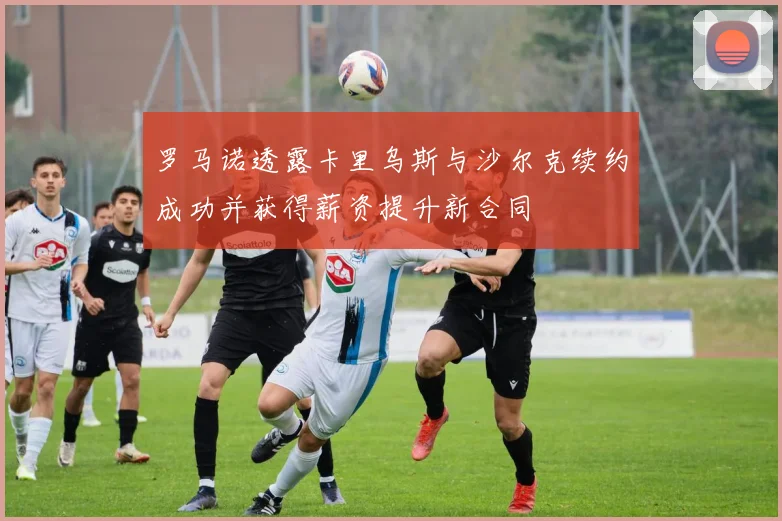 罗马诺透露卡里乌斯与沙尔克续约成功并获得薪资提升新合同