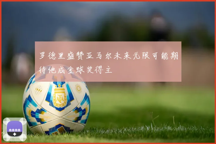 罗德里盛赞亚马尔未来无限可能期待他成金球奖得主