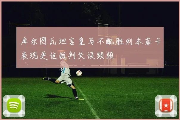 库尔图瓦坦言皇马不配胜利本菲卡表现更佳裁判失误频频