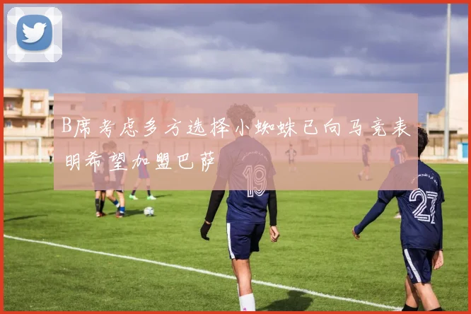 B席考虑多方选择小蜘蛛已向马竞表明希望加盟巴萨