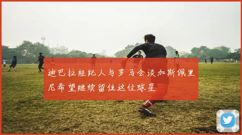 迪巴拉经纪人与罗马会谈加斯佩里尼希望继续留住这位球星