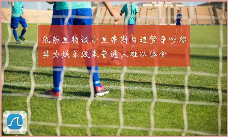范弗里特谈小里弗斯与追梦争吵称其为娱乐效果普通人难以体会