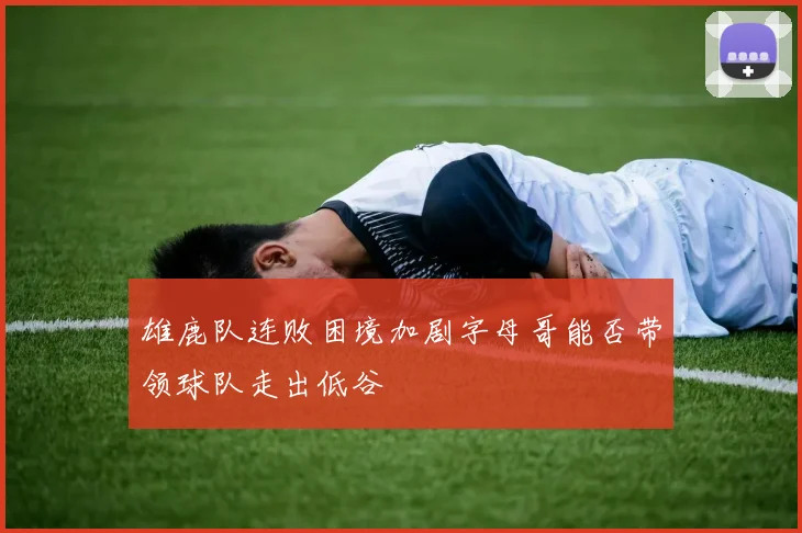 雄鹿队连败困境加剧字母哥能否带领球队走出低谷