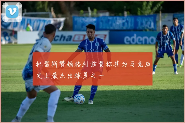 托雷斯赞扬格列兹曼称其为马竞历史上最杰出球员之一