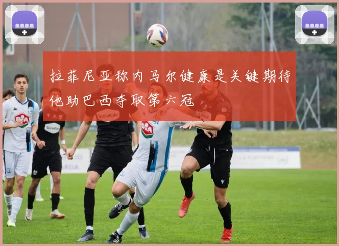 拉菲尼亚称内马尔健康是关键期待他助巴西夺取第六冠
