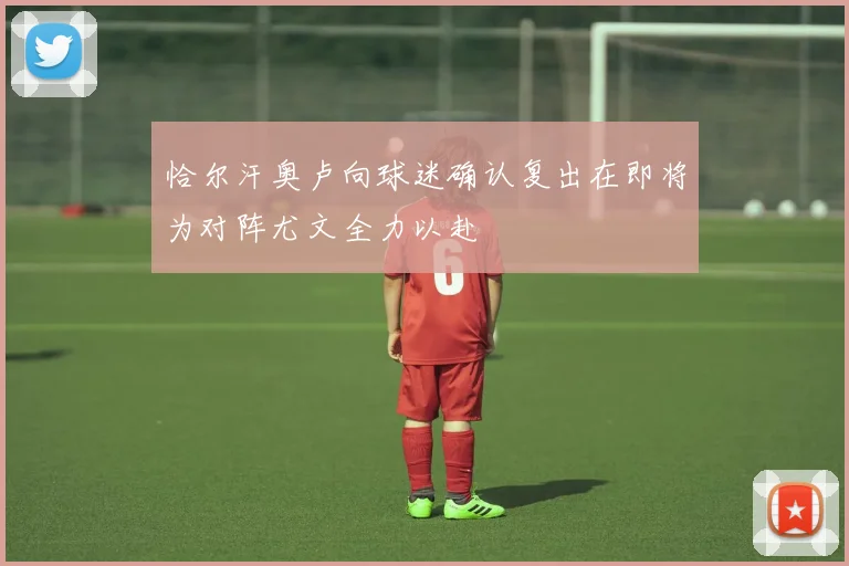 恰尔汗奥卢向球迷确认复出在即将为对阵尤文全力以赴