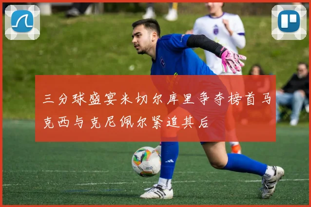 三分球盛宴米切尔库里争夺榜首马克西与克尼佩尔紧追其后