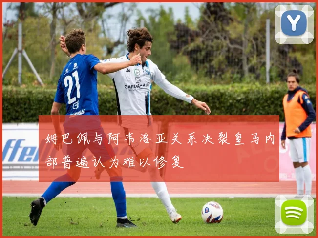 姆巴佩与阿韦洛亚关系决裂皇马内部普遍认为难以修复