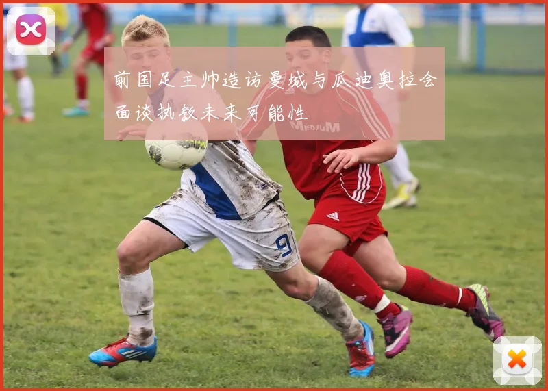 前国足主帅造访曼城与瓜迪奥拉会面谈执教未来可能性