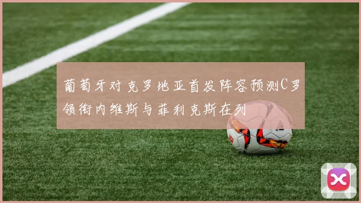 葡萄牙对克罗地亚首发阵容预测C罗领衔内维斯与菲利克斯在列
