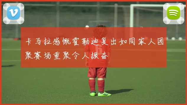 卡马拉感慨霍勒迪复出如同家人团聚赛场重聚令人振奋