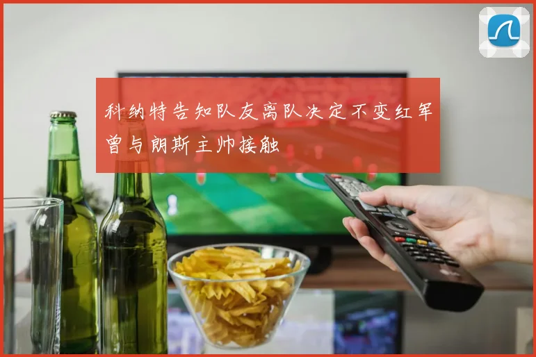 科纳特告知队友离队决定不变红军曾与朗斯主帅接触
