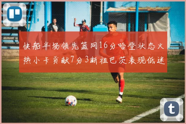 快船半场领先篮网16分哈登状态火热小卡贡献7分3断祖巴茨表现低迷