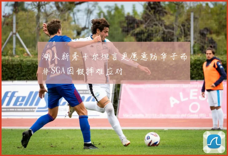 湖人新秀卡尔坦言更愿意防华子而非SGA因假摔难应对